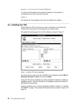 wbkupdb -d /usr/local/Tivoli/backups/TMR_Mar16

                        To check the TME database and update the database if any problems or
                        inconsistencies are found, issue the command:

                        wchkdb -u

                        We checked the Tivoli database every time we installed new software.


4.2 Installing the TEC
                        While building the TEC environment we used a combination of command line
                        interface (CLI) commands and the graphical user interface (GUI).

                        We started the install program for the TEC software as shown in Figure 7.




                        Figure 7. Install the TEC Server Application

                        We set the path to point to the TEC CD-ROM, then proceeded to select TME 10
                        Enterprise Console 3.1 Server and click on Install.

                        During the TEC server installation you will be prompted for database variables as
                        installation options. With this information, the installation process will create the
                        RIM definition automatically.

                        Using the variables from our Oracle configuration defined in Chapter 3, “Installing
                        the RDBMS” on page 19 we entered the required values as shown in Figure 8 on
                        page 55.




54   TEC Implementation Examples
 