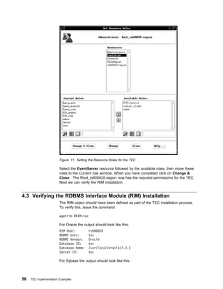 Figure 11. Setting the Resource Roles for the TEC

                        Select the EventServer resource followed by the available roles, then move these
                        roles to the Current role window. When you have completed click on Change &
                        Close. The Root_rs600020-region now has the required permissions for the TEC.
                        Next we can verify the RIM installation.


4.3 Verifying the RDBMS Interface Module (RIM) Installation
                        The RIM object should have been defined as part of the TEC installation process.
                        To verify this, issue the command:

                        wgetrim @RIM:tec

                        For Oracle the output should look like this:
                        RIM Host:         rs6    28
                        RDBMS User:       tec
                        RDBMS Vendor:     Oracle
                        Database ID:      tec
                        Database Home:    /usr/local/oracle/7.3.3
                        Server ID:        tec

                        For Sybase the output should look like this:




58   TEC Implementation Examples
 