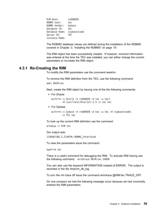 RIM Host:         rs6    28
              RDBMS User:       tec
              RDBMS Vendor:     Sybase
              Database ID:      tec
              Database Home:    /sybase/code
              Server ID:        TEC
              Instance Home:

              The RDBMS database values are defined during the installation of the RDBMS
              covered in Chapter 3, “Installing the RDBMS” on page 19.

              The RIM object has been successfully created. If however, incorrect information
              was entered at the time the TEC was installed, you can either change the current
              parameters or re-create the RIM object.

4.3.1 Re-Creating the RIM
              To modify the RIM parameters use the command wsetrim.

              To remove the RIM definition from the TEC, use the following command:
              wdel @RIM:tec

              Next, create the RIM object by issuing one of the the following commands:
                 For Oracle:
                 wcrtrim -v Oracle -h rs6   28 -d tec -u tec
                         -H /usr/local/Oracle/7.3.3 -s tec tec
                 For Sybase:
                 wcrtrim -v Sybase -h rs6      28 -d tec -u tec -H /sybase/code
                         -s TEC tec

              To look up the current RIM definition use the command:
              wlookup -r RIM tec

              Our output was:
              1194 67385.2.21#RIM::RDBMS_Interface#

              To view the parameters issue the command:

              wgetrim tec

              There is a useful command for debugging the RIM. To activate RIM tracing use
              the following command: wrimtrace @RIM:tec ERROR

              You can also use the keyword INFORMATION instead of ERROR. The output is
              recorded in the file /tmp/rim_db_log.

              To turn the rim trace off issue the command wrimtrace @RIM:tec TRACE_OFF.

              On one occasion we had the following message occur because we had incorrectly
              entered the RIM parameters:




                                                                 Chapter 4. Software Installation   59
 