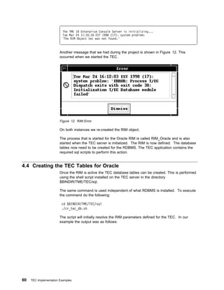 The TME 1 Enterprise Console Server is initializing...
                          Tue Mar 24 11:16:18 EST 1998 (17): system problem:
                           The RIM Object tec was not found.'



                        Another message that we had during the project is shown in Figure 12. This
                        occurred when we started the TEC.




                        Figure 12. RIM Error

                        On both instances we re-created the RIM object.

                        The process that is started for the Oracle RIM is called RIM_Oracle and is also
                        started when the TEC server is initialized. The RIM is now defined. The database
                        tables now need to be created for the RDBMS. The TEC application contains the
                        required sql scripts to perform this action.


4.4 Creating the TEC Tables for Oracle
                        Once the RIM is active the TEC database tables can be created. This is performed
                        using the shell script installed on the TEC server in the directory
                        $BINDIR/TME/TEC/sql.

                        The same command is used independent of what RDBMS is installed. To execute
                        the command do the following:

                         cd $BINDIR/TME/TEC/sql
                         ./cr_tec_db.sh

                        The script will initially resolve the RIM parameters defined for the TEC. In our
                        example the output was as follows:




60   TEC Implementation Examples
 