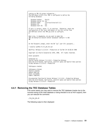 Looking up TME 1 system information...
              The RIM object within this TMR is configured to define the
              following database:

                 Database   Vendor:      Oracle
                 Database   Server ID:   tec
                 Database   Home:        /usr/local/oracle/7.3.3
                 Database   ID:          tec
                 Database   User ID:     tec

              If this is correct, enter 'Y' to continue. Otherwise, check the
              configuration of the local RIM object or run this script from
              the RIM host within the TMR you wish to configure.
              Y

              What size, in megabytes, do you want to make the
              TME 1 Enterprise Console Server database? (default is 5 )
              4


              At the Password: prompt, enter the DB 'sys' user ID's password...

              + sqlplus sys@tec @./cr_db.ora.sql

              SQLᑍPlus: Release 3.3.3. .      - Production on Tue Mar 24 16:56:43 1998

              Copyright (c) Oracle Corporation 1979, 1996.      All rights reserved.

              Enter password:

              Connected to:
              Oracle7 Server Release 7.3.3. . - Production Release
              With the distributed, replication, parallel query and Spatial Data options
              PL/SQL Release 2.3.3. . - Production

              Tablespace created.

              Tablespace altered.
              Profile created.
              CREATE USER tec
              Grant succeeded.
              Commit complete.

              Disconnected from Oracle7 Server Release 7.3.3. . - Production Release
              With the distributed, replication, parallel query and Spatial Data options
              PL/SQL Release 2.3.3. . - Production



4.4.1 Removing the TEC Database Tables
             If for some reason you may want to remove the TEC database (maybe due to the
             incorrect sizing of the initial database or being directed to do so from support), then
             you can execute the command:

              ./rm_tec_db.sh

             The following output is then displayed:




                                                                    Chapter 4. Software Installation   61
 