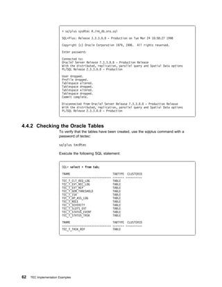 + sqlplus sys@tec @./rm_db.ora.sql

                          SQLᑍPlus: Release 3.3.3. .   - Production on Tue Mar 24 1 :58:27 1998

                          Copyright (c) Oracle Corporation 1979, 1996.    All rights reserved.

                          Enter password:

                          Connected to:
                          Oracle7 Server Release 7.3.3. . - Production Release
                          With the distributed, replication, parallel query and Spatial Data options
                          PL/SQL Release 2.3.3. . - Production

                          User dropped.
                          Profile dropped.
                          Tablespace altered.
                          Tablespace dropped.
                          Tablespace altered.
                          Tablespace dropped.
                          Commit complete.

                          Disconnected from Oracle7 Server Release 7.3.3. . - Production Release
                          With the distributed, replication, parallel query and Spatial Data options
                          PL/SQL Release 2.3.3. . - Production



4.4.2 Checking the Oracle Tables
                        To verify that the tables have been created, use the sqlplus command with a
                        password of tectec:

                        sqlplus tec@tec

                        Execute the following SQL statement:


                          SQL> select ᑍ from tab;

                          TNAME                            TABTYPE CLUSTERID
                          ------------------------------   ------- ----------
                          TEC_T_CLT_REQ_LOG                TABLE
                          TEC_T_EVT_REC_LOG                TABLE
                          TEC_T_EVT_REP                    TABLE
                          TEC_T_GEM_THRESHOLD              TABLE
                          TEC_T_ISA                        TABLE
                          TEC_T_OP_ASS_LOG                 TABLE
                          TEC_T_ROLE                       TABLE
                          TEC_T_SEVERITY                   TABLE
                          TEC_T_SLOTS_EVT                  TABLE
                          TEC_T_STATUS_EVENT               TABLE
                          TEC_T_STATUS_TASK                TABLE

                          TNAME                          TABTYPE CLUSTERID
                          ------------------------------ ------- ----------
                          TEC_T_TASK_REP                 TABLE




62   TEC Implementation Examples
 