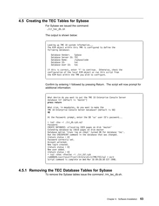 4.5 Creating the TEC Tables for Sybase
              For Sybase we issued the command:
               ./cr_tec_db.sh

              The output is shown below:


               Looking up TME 1 system information...
               The RIM object within this TMR is configured to define the
               following database:

                  Database   Vendor:      Sybase
                  Database   Server ID:   TEC
                  Database   Home:        /sybase/code
                  Database   ID:          tec
                  Database   User ID:     tec

               If this is correct, enter 'Y' to continue. Otherwise, check the
               configuration of the local RIM object or run this script from
               the RIM host within the TMR you wish to configure.



              Confirm by entering Y followed by pressing Return. The script will now prompt for
              additional information:


               What device do you want to put the TME 1   Enterprise Console Server
               database in? (default is 'master')
               press return

               What size, in megabytes, do you want to make the
               TME 1 Enterprise Console Server database? (default is 5 )
               4

               At the Password: prompt, enter the DB 'sa' user ID's password...

               + isql -Usa -i ./cr_db.syb.sql
               Password:
               CREATE DATABASE: allocating 1 24 pages on disk 'master'
               Extending database by 15616 pages on disk master
               Database option 'trunc log on chkpt' turned ON for database 'tec'.
               Run the CHECKPOINT command in the database that was changed.
               (return status = )
               Password correctly set.
               Account unlocked.
               New login created.
               (return status = )
               New user added.
               (return status = )
               + isql -Utec -Ptectec -i ./cr_tbl.syb
               rs6   28:/usr/local/Tivoli/bin/aix4-r1/TME/TEC/sql > exit
               Script command is complete on Wed Mar 18 9:28:38 EST 1998.



4.5.1 Removing the TEC Database Tables for Sybase
              To remove the Sybase tables issue the command ./rm_tec_db.sh.




                                                                  Chapter 4. Software Installation   63
 