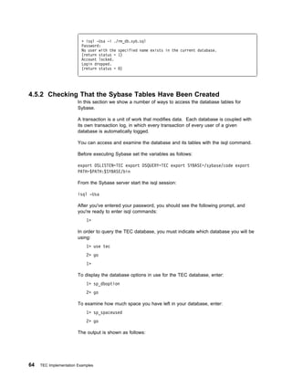 + isql -Usa -i ./rm_db.syb.sql
                          Password:
                          No user with the specified name exists in the current database.
                          (return status = 1)
                          Account locked.
                          Login dropped.
                          (return status = )




4.5.2 Checking That the Sybase Tables Have Been Created
                        In this section we show a number of ways to access the database tables for
                        Sybase.

                        A transaction is a unit of work that modifies data. Each database is coupled with
                        its own transaction log, in which every transaction of every user of a given
                        database is automatically logged.

                        You can access and examine the database and its tables with the isql command.

                        Before executing Sybase set the variables as follows:

                        export DSLISTEN=TEC export DSQUERY=TEC export SYBASE=/sybase/code export
                        PATH=$PATH:$SYBASE/bin

                        From the Sybase server start the isql session:

                        isql -Usa

                        After you've entered your password, you should see the following prompt, and
                        you're ready to enter isql commands:
                            1>

                        In order to query the TEC database, you must indicate which database you will be
                        using:
                            1> use tec
                            2> go
                            1>

                        To display the database options in use for the TEC database, enter:
                            1> sp_dboption
                            2> go

                        To examine how much space you have left in your database, enter:
                            1> sp_spaceused
                            2> go

                        The output is shown as follows:




64   TEC Implementation Examples
 