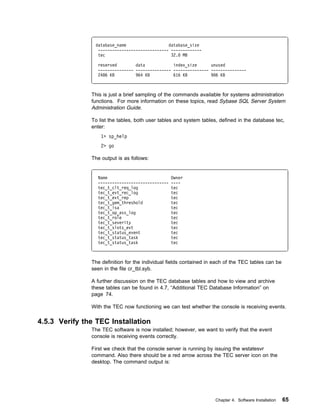 database_name                  database_size
                 ------------------------------ -------------
                 tec                            32. MB

                 reserved        data            index_size      unused
                 --------------- --------------- --------------- ---------------
                 2486 KB         964 KB          616 KB          9 6 KB



               This is just a brief sampling of the commands available for systems administration
               functions. For more information on these topics, read Sybase SQL Server System
               Administration Guide.

               To list the tables, both user tables and system tables, defined in the database tec,
               enter:
                   1> sp_help
                   2> go

               The output is as follows:


                 Name                             Owner
                 ------------------------------   ----
                 tec_t_clt_req_log                tec
                 tec_t_evt_rec_log                tec
                 tec_t_evt_rep                    tec
                 tec_t_gem_threshold              tec
                 tec_t_isa                        tec
                 tec_t_op_ass_log                 tec
                 tec_t_role                       tec
                 tec_t_severity                   tec
                 tec_t_slots_evt                  tec
                 tec_t_status_event               tec
                 tec_t_status_task                tec
                 tec_t_status_task                tec



               The definition for the individual fields contained in each of the TEC tables can be
               seen in the file cr_tbl.syb.

               A further discussion on the TEC database tables and how to view and archive
               these tables can be found in 4.7, “Additional TEC Database Information” on
               page 74.

               With the TEC now functioning we can test whether the console is receiving events.

4.5.3 Verify the TEC Installation
               The TEC software is now installed; however, we want to verify that the event
               console is receiving events correctly.

               First we check that the console server is running by issuing the wstatesvr
               command. Also there should be a red arrow across the TEC server icon on the
               desktop. The command output is:




                                                                     Chapter 4. Software Installation   65
 