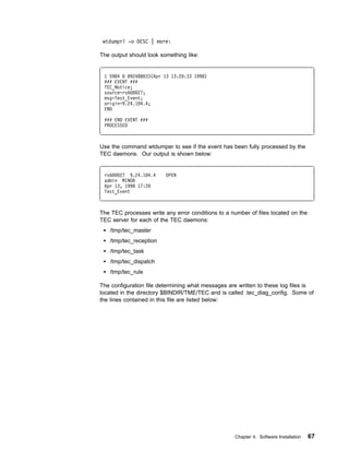 wtdumprl -o DESC | more:

The output should look something like:


 1 5984   892488 33(Apr 13 13:2 :33 1998)
 ### EVENT ###
 TEC_Notice;
 source=rs6    27;
 msg=Test_Event;
 origin=9.24.1 4.4;
 END

 ### END EVENT ###
 PROCESSED



Use the command wtdumper to see if the event has been fully processed by the
TEC daemons. Our output is shown below:


 rs6   27 9.24.1 4.4     OPEN
 admin MINOR
 Apr 13, 1998 17:2
 Test_Event



The TEC processes write any error conditions to a number of files located on the
TEC server for each of the TEC daemons:
   /tmp/tec_master
   /tmp/tec_reception
   /tmp/tec_task
   /tmp/tec_dispatch
   /tmp/tec_rule

The configuration file determining what messages are written to these log files is
located in the directory $BINDIR/TME/TEC and is called .tec_diag_config. Some of
the lines contained in this file are listed below:




                                                    Chapter 4. Software Installation   67
 
