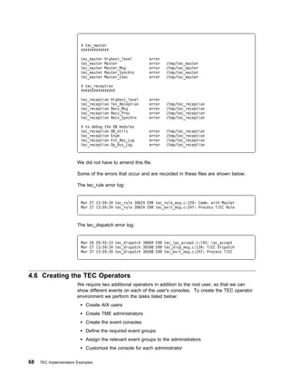 # tec_master
                          #############

                          tec_master   Highest_level      error
                          tec_master   Master             error   /tmp/tec_master
                          tec_master   Master_Msg         error   /tmp/tec_master
                          tec_master   Master_Synchro     error   /tmp/tec_master
                          tec_master   Master_Exec        error   /tmp/tec_master

                          # tec_reception
                          ################

                          tec_reception   Highest_level   error
                          tec_reception   Tec_Reception   error   /tmp/tec_reception
                          tec_reception   Recv_Msg        error   /tmp/tec_reception
                          tec_reception   Recv_Proc       error   /tmp/tec_reception
                          tec_reception   Recv_Synchro    error   /tmp/tec_reception

                          # to debug the DB modules
                          tec_reception DB_Utils          error   /tmp/tec_reception
                          tec_reception Enum              error   /tmp/tec_reception
                          tec_reception Evt_Rec_Log       error   /tmp/tec_reception
                          tec_reception Op_Ass_Log        error   /tmp/tec_reception



                        We did not have to amend this file.

                        Some of the errors that occur and are recorded in these files are shown below:

                        The tec_rule error log:


                          Mar 27 13:59:34 tec_rule 3 624 ERR tec_rule_msg.c:129: Comm. with Master
                          Mar 27 13:59:34 tec_rule 3 624 ERR tec_exit_msg.c:247: Process T/EC Rule



                        The tec_dispatch error log:


                          Mar 26 2 :55:33 tec_dispatch 3 684 ERR tec_ipc_accept.c:145: ipc_accept
                          Mar 27 13:59:34 tec_dispatch 365 8 ERR tec_disp_msg.c:139: T/EC Dispatch
                          Mar 27 13:59:34 tec_dispatch 365 8 ERR tec_exit_msg.c:247: Process T/EC




4.6 Creating the TEC Operators
                        We require two additional operators in addition to the root user, so that we can
                        show different events on each of the user's consoles. To create the TEC operator
                        environment we perform the tasks listed below:
                            Create AIX users
                            Create TME administrators
                            Create the event consoles
                            Define the required event groups
                            Assign the relevant event groups to the administrators
                            Customize the console for each administrator

68   TEC Implementation Examples
 