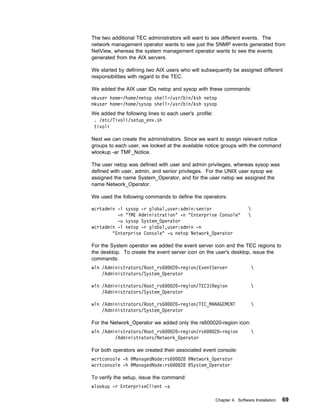 The two additional TEC administrators will want to see different events. The
network management operator wants to see just the SNMP events generated from
NetView, whereas the system management operator wants to see the events
generated from the AIX servers.

We started by defining two AIX users who will subsequently be assigned different
responsibilities with regard to the TEC.

We added the AIX user IDs netop and sysop with these commands:
mkuser home=/home/netop shell=/usr/bin/ksh netop
mkuser home=/home/sysop shell=/usr/bin/ksh sysop
We added the following lines to each user's .profile:
 . /etc/Tivoli/setup_env.sh
 tivoli

Next we can create the administrators. Since we want to assign relevant notice
groups to each user, we looked at the available notice groups with the command
wlookup -ar TMF_Notice.

The user netop was defined with user and admin privileges, whereas sysop was
defined with user, admin, and senior privileges. For the UNIX user sysop we
assigned the name System_Operator, and for the user netop we assigned the
name Network_Operator.

We used the following commands to define the operators:

wcrtadmin -l sysop -r global,user:admin:senior                           
          -n "TME Administration" -n "Enterprise Console"                
          -u sysop System_Operator
wcrtadmin -l netop -r global,user:admin -n
        "Enterprise Console" -u netop Network_Operator

For the System operator we added the event server icon and the TEC regions to
the desktop. To create the event server icon on the user's desktop, issue the
commands:
wln /Administrators/Root_rs6   2 -region/EventServer                      
    /Administrators/System_Operator

wln /Administrators/Root_rs6   2 -region/TEC31Region                      
    /Administrators/System_Operator

wln /Administrators/Root_rs6   2 -region/TEC_MANAGEMENT                   
    /Administrators/System_Operator

For the Network_Operator we added only the rs600020-region icon:
wln /Administrators/Root_rs6   2 -region/rs6            2 -region         
         /Administrators/Network_Operator

For both operators we created their associated event console:
wcrtconsole -h @ManagedNode:rs6       28 @Network_Operator
wcrtconsole -h @ManagedNode:rs6       28 @System_Operator

To verify the setup, issue the command:
wlookup -r EnterpriseClient -a

                                                        Chapter 4. Software Installation   69
 