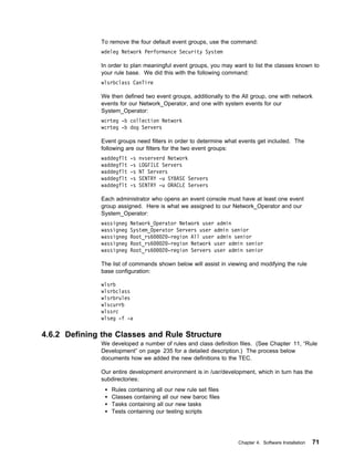 To remove the four default event groups, use the command:
              wdeleg Network Performance Security System

              In order to plan meaningful event groups, you may want to list the classes known to
              your rule base. We did this with the following command:
              wlsrbclass CanTire

              We then defined two event groups, additionally to the All group, one with network
              events for our Network_Operator, and one with system events for our
              System_Operator:
              wcrteg -b collection Network
              wcrteg -b dog Servers

              Event groups need filters in order to determine what events get included. The
              following are our filters for the two event groups:
              waddegflt   -s   nvserverd Network
              waddegflt   -s   LOGFILE Servers
              waddegflt   -s   NT Servers
              waddegflt   -s   SENTRY -u SYBASE Servers
              waddegflt   -s   SENTRY -u ORACLE Servers

              Each administrator who opens an event console must have at least one event
              group assigned. Here is what we assigned to our Network_Operator and our
              System_Operator:
              wassigneg   Network_Operator Network user admin
              wassigneg   System_Operator Servers user admin senior
              wassigneg   Root_rs6   2 -region All user admin senior
              wassigneg   Root_rs6   2 -region Network user admin senior
              wassigneg   Root_rs6   2 -region Servers user admin senior

              The list of commands shown below will assist in viewing and modifying the rule
              base configuration:

              wlsrb
              wlsrbclass
              wlsrbrules
              wlscurrb
              wlssrc
              wlseg -f -a

4.6.2 Defining the Classes and Rule Structure
              We developed a number of rules and class definition files. (See Chapter 11, “Rule
              Development” on page 235 for a detailed description.) The process below
              documents how we added the new definitions to the TEC.

              Our entire development environment is in /usr/development, which in turn has the
              subdirectories:
                 Rules containing all our new rule set files
                 Classes containing all our new baroc files
                 Tasks containing all our new tasks
                 Tests containing our testing scripts




                                                                  Chapter 4. Software Installation   71
 