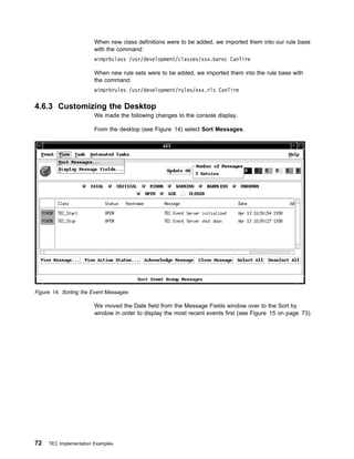 When new class definitions were to be added, we imported them into our rule base
                        with the command:
                        wimprbclass /usr/development/classes/xxx.baroc CanTire

                        When new rule sets were to be added, we imported them into the rule base with
                        the command:
                        wimprbrules /usr/development/rules/xxx.rls CanTire

4.6.3 Customizing the Desktop
                        We made the following changes to the console display.

                        From the desktop (see Figure 14) select Sort Messages.




Figure 14. Sorting the Event Messages

                        We moved the Date field from the Message Fields window over to the Sort by
                        window in order to display the most recent events first (see Figure 15 on page 73).




72   TEC Implementation Examples
 