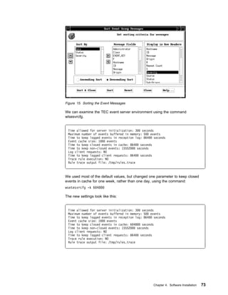 Figure 15. Sorting the Event Messages

We can examine the TEC event server environment using the command
wlsesvrcfg.


 Time allowed for server initialization: 3    seconds
 Maximum number of events buffered in memory: 5    events
 Time to keep logged events in reception log: 864     seconds
 Event cache size: 1     events
 Time to keep closed events in cache: 864    seconds
 Time to keep non-closed events: 15552     seconds
 Log client requests: NO
 Time to keep logged client requests: 864    seconds
 Trace rule execution: NO
 Rule trace output file: /tmp/rules.trace



We used most of the default values, but changed one parameter to keep closed
events in cache for one week, rather than one day, using the command:
wsetesvrcfg -k 6 48

The new settings look like this:


 Time allowed for server initialization: 3    seconds
 Maximum number of events buffered in memory: 5    events
 Time to keep logged events in reception log: 864     seconds
 Event cache size: 1     events
 Time to keep closed events in cache: 6 48    seconds
 Time to keep non-closed events: 15552     seconds
 Log client requests: NO
 Time to keep logged client requests: 864    seconds
 Trace rule execution: NO
 Rule trace output file: /tmp/rules.trace




                                                     Chapter 4. Software Installation   73
 