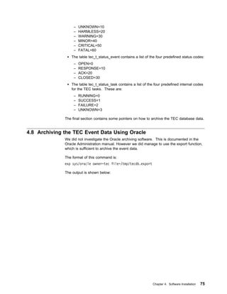 –   UNKNOWN=10
                   –   HARMLESS=20
                   –   WARNING=30
                   –   MINOR=40
                   –   CRITICAL=50
                   –   FATAL=60
                 The table tec_t_status_event contains a list of the four predefined status codes:
                   –   OPEN=0
                   –   RESPONSE=10
                   –   ACK=20
                   –   CLOSED=30
                 The table tec_t_status_task contains a list of the four predefined internal codes
                 for the TEC tasks. These are:
                   –   RUNNING=0
                   –   SUCCESS=1
                   –   FAILURE=2
                   –   UNKNOWN=3

              The final section contains some pointers on how to archive the TEC database data.


4.8 Archiving the TEC Event Data Using Oracle
              We did not investigate the Oracle archiving software. This is documented in the
              Oracle Administration manual. However we did manage to use the export function,
              which is sufficient to archive the event data.

              The format of this command is:
              exp sys/oracle owner=tec file=/tmp/tecdb.export

              The output is shown below:




                                                                   Chapter 4. Software Installation   75
 