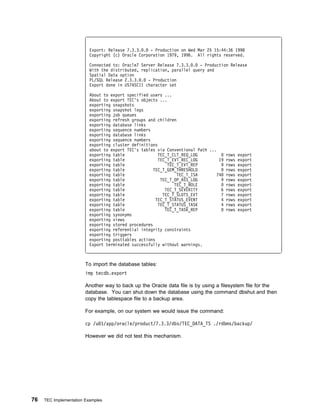 Export: Release 7.3.3. . - Production on Wed Mar 25 15:44:36 1998
                          Copyright (c) Oracle Corporation 1979, 1996. All rights reserved.

                          Connected to: Oracle7 Server Release 7.3.3. . - Production Release
                          With the distributed, replication, parallel query and
                          Spatial Data option
                          PL/SQL Release 2.3.3. . - Production
                          Export done in US7ASCII character set

                          About to export specified users ...
                          About to export TEC's objects ...
                          exporting snapshots
                          exporting snapshot logs
                          exporting job queues
                          exporting refresh groups and children
                          exporting database links
                          exporting sequence numbers
                          exporting database links
                          exporting sequence numbers
                          exporting cluster definitions
                          about to export TEC's tables via Conventional Path ...
                          exporting table               TEC_T_CLT_REQ_LOG            rows export
                          exporting table               TEC_T_EVT_REC_LOG         19 rows export
                          exporting table                   TEC_T_EVT_REP          9 rows export
                          exporting table             TEC_T_GEM_THRESHOLD            rows export
                          exporting table                       TEC_T_ISA        74 rows export
                          exporting table                TEC_T_OP_ASS_LOG          9 rows export
                          exporting table                      TEC_T_ROLE            rows export
                          exporting table                  TEC_T_SEVERITY          6 rows export
                          exporting table                 TEC_T_SLOTS_EVT          7 rows export
                          exporting table              TEC_T_STATUS_EVENT          4 rows export
                          exporting table               TEC_T_STATUS_TASK          4 rows export
                          exporting table                  TEC_T_TASK_REP            rows export
                          exporting synonyms
                          exporting views
                          exporting stored procedures
                          exporting referential integrity constraints
                          exporting triggers
                          exporting posttables actions
                          Export terminated successfully without warnings.



                        To import the database tables:
                        imp tecdb.export

                        Another way to back up the Oracle data file is by using a filesystem file for the
                        database. You can shut down the database using the command dbshut and then
                        copy the tablespace file to a backup area.

                        For example, on our system we would issue the command:

                        cp /u 1/app/oracle/product/7.3.3/dbs/TEC_DATA_TS ./rdbms/backup/

                        However we did not test this mechanism.




76   TEC Implementation Examples
 