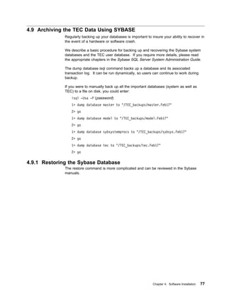 4.9 Archiving the TEC Data Using SYBASE
              Regularly backing up your databases is important to insure your ability to recover in
              the event of a hardware or software crash.

              We describe a basic procedure for backing up and recovering the Sybase system
              databases and the TEC user database. If you require more details, please read
              the appropriate chapters in the Sybase SQL Server System Administration Guide.

              The dump database isql command backs up a database and its associated
              transaction log. It can be run dynamically, so users can continue to work during
              backup.

              If you were to manually back up all the important databases (system as well as
              TEC) to a file on disk, you could enter:
                  isql -Usa -P (password)
                  1> dump database master to "/TEC_backups/master.Feb17"
                  2> go
                  1> dump database model to "/TEC_backups/model.Feb17"
                  2> go
                  1> dump database sybsystemprocs to "/TEC_backups/sybsys.Feb17"
                  2> go
                  1> dump database tec to "/TEC_backups/tec.Feb17"
                  2> go

4.9.1 Restoring the Sybase Database
              The restore command is more complicated and can be reviewed in the Sybase
              manuals.




                                                                   Chapter 4. Software Installation   77
 