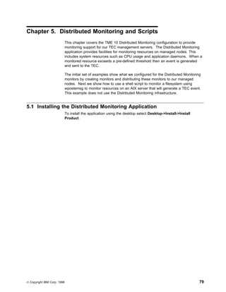Chapter 5. Distributed Monitoring and Scripts
                             This chapter covers the TME 10 Distributed Monitoring configuration to provide
                             monitoring support for our TEC management servers. The Distributed Monitoring
                             application provides facilities for monitoring resources on managed nodes. This
                             includes system resources such as CPU usage and application daemons. When a
                             monitored resource exceeds a pre-defined threshold then an event is generated
                             and sent to the TEC.

                             The initial set of examples show what we configured for the Distributed Monitoring
                             monitors by creating monitors and distributing these monitors to our managed
                             nodes. Next we show how to use a shell script to monitor a filesystem using
                             wpostemsg to monitor resources on an AIX server that will generate a TEC event.
                             This example does not use the Distributed Monitoring infrastructure.


5.1 Installing the Distributed Monitoring Application
                             To install the application using the desktop select Desktop->Install->Install
                             Product.




© Copyright IBM Corp. 1998                                                                                    79
 