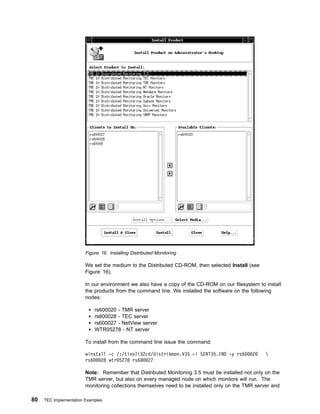 Figure 16. Installing Distributed Monitoring

                        We set the medium to the Distributed CD-ROM, then selected Install (see
                        Figure 16).

                        In our environment we also have a copy of the CD-ROM on our filesystem to install
                        the products from the command line. We installed the software on the following
                        nodes:

                            rs600020 - TMR server
                            rs600028 - TEC server
                            rs600027 - NetView server
                            WTR05278 - NT server

                        To install from the command line issue the command:

                        winstall -c /:/tivoli32cd/distribmon.V35 -i SENT35.IND -y rs6        2     
                        rs6   28 wtr 5278 rs6   27

                        Note: Remember that Distributed Monitoring 3.5 must be installed not only on the
                        TMR server, but also on every managed node on which monitors will run. The
                        monitoring collections themselves need to be installed only on the TMR server and

80   TEC Implementation Examples
 