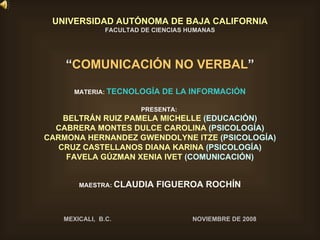 UNIVERSIDAD AUTÓNOMA DE BAJA CALIFORNIA FACULTAD DE CIENCIAS HUMANAS “ COMUNICACIÓN NO VERBAL ” MATERIA:  TECNOLOGÍA DE LA INFORMACIÓN PRESENTA:  BELTRÁN RUIZ PAMELA MICHELLE  (EDUCACIÓN) CABRERA MONTES DULCE CAROLINA  (PSICOLOGÍA) CARMONA HERNANDEZ GWENDOLYNE ITZE  (PSICOLOGÍA) CRUZ CASTELLANOS DIANA KARINA  (PSICOLOGÍA) FAVELA GÚZMAN XENIA IVET  (COMUNICACIÓN) MAESTRA:  CLAUDIA FIGUEROA ROCHÍN MEXICALI,  B.C.  NOVIEMBRE DE 2008 