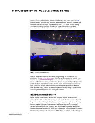 Infor CloudSuite—No Two Clouds Should Be Alike
www.technologyevaluation.com
2
Infor CloudSuite—No Two Clouds Should Be Alike
Industry focus and web-based cloud architecture are two major pillars of Infor’s
recently-minted strategy, with the third being developing beautiful software and
experiences that users enjoy. Figure 1 shows Infor CEO Charles Phillips talking
about these strategic pillars at the Inforum 2014 conference this past fall.
Figure 1. Infor strategic pillars
Perhaps the best example of that three-prong strategy at the Inforum 2014
conference was the announcement of Infor CloudSuite Healthcare, offering care
delivery organizations access to healthcare-specific functionality, analytics, and an
implementation accelerator for rapid time to value within a cloud environment.
Infor CloudSuite Healthcare builds upon Infor’s offerings available on Amazon
Web Services (AWS), as Infor is categorically known for not being in the business
of building its own expensive and taxing data centers.
Healthcare Functionality
As the Figure 2 depicts, Infor Healthcare’s footprint is quite broad, possibly
unmatchable in the market at this stage, in part due to former Lawson Software’s
long focus on the industry and multiple prudent acquisitions in the past. Namely,
there is surgical instrument management (via former Apexion Technologies),
nurse scheduling (via former VasTech), and clinical data integration (via former
Cloverleaf, often beating and/or replacing Oracle eGate and Orion Health in deals).
Most recently, Infor quietly acquired GRASP Systems for patient acuity, which puts
 