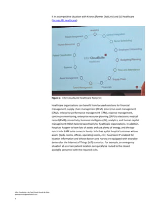 Infor CloudSuite—No Two Clouds Should Be Alike
www.technologyevaluation.com
3
it in a competitive situation with Kronos (former OptiLink) and GE Healthcare
(former API Healthcare).
Figure 2. Infor CloudSuite Healthcare footprint
Healthcare organizations can benefit from focused solutions for financial
management, supply chain management (SCM), enterprise asset management
(EAM), enterprise performance management (EPM), expense management,
continuous monitoring, enterprise resource planning (ERP) to electronic medical
record (EMR) connectivity, business intelligence (BI), analytics, and human capital
management (HCM) tailored specifically for healthcare organizations. In addition,
hospitals happen to have lots of assets and use plenty of energy, and the top-
notch Infor EAM suite comes in handy. Infor has a pilot hospital customer whose
assets (beds, rooms, offices, operating rooms, etc.) have been IP-enabled for
location information and whose doctors and nurses are equipped with wearable
devices for the Internet of Things (IoT) scenarios. For example, an emergency
situation at a certain patient location can quickly be routed to the closest
available personnel with the required skills.
 