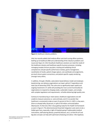 Infor CloudSuite—No Two Clouds Should Be Alike
www.technologyevaluation.com
4
Figure 3. Healthcare industry problems
Infor has recently added chief medical officer and chief nursing officer positions,
beefing up its healthcare DNA and understanding of the industry’s problems and
issues (see Figure 3). Infor CloudSuite Healthcare solutions can meet the needs of
the healthcare industry and healthcare-specific business processes, including
managing complex clinician pay plans, tracking and validating clinical
competencies and job-specific performance reviews, grants management,
coordination of recalls, patient charge capture, care workloads and assignments,
pre-built clinical system connections, and patient-specific supply reordering,
amongst many others.
In addition, through a flexible, subscription-based delivery model and employee-
based pricing, care delivery organizations can lower upfront IT expenditure and
total cost of ownership (TCO). The suite aims to significantly lower capital and
ongoing investment in IT, while still providing the most current functionality for
organizations to respond to changing needs, sustainable margins, and comply
with complex regulations and requirements—all while delivering high-quality care.
Contrary to manufacturing or retail sectors, healthcare organizations are still
unable to measure outcomes vs. costs and tasks, and it’s no wonder that
healthcare is envisioned to take an even 21 percent of the U.S. GDP in a few years
(from an already-hefty 18 percent, in spite of 50 million uninsured before
Obamacare). To that end, Infor is busy getting ready for the Health 3.0 framework
as seen in Figure 4. The aforementioned Cloverleaf integration suite seems to be a
hidden gem here, especially in light of hospitals going IP-addressable (medical
instruments, staff wearing devices, proximity beacons, etc.), so that the IoT and
big data concepts can help with optimized scheduling and advice. Infor Epiphany
 