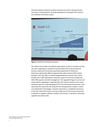 Infor CloudSuite—No Two Clouds Should Be Alike
www.technologyevaluation.com
5
Interactive Advisor predictive analytics could also be used for advising the best
next step in treating patients. All newly developed and revamped Infor solutions
are contextual and location-aware.
Figure 4. Healthcare framework evolution
The solution also enables care delivery organizations to take on innovation at their
own pace, upgrading at a speed that accommodates their unique timing and
business needs with functionality specifically engineered for healthcare,
delivering a significantly different approach than other horizontal ERP solution
providers. Infor also offers its market-leading healthcare customer base, which
includes over 1,200 organizations using Infor Lawson for financial management,
SCM, HRM, payroll, and talent management. The UpgradeX Program is a clear and
simple path for upgrading or migrating older Infor Lawson solutions to the cloud,
allowing customers to take advantage of all of the functional enhancements in the
upcoming Infor Lawson/S3 10x along with the next-generation analytics, mobile,
and collaboration technologies. Customers will receive a completely new version
of the Infor Lawson/S3 solution running on AWS, plus all the services required for
a migration or upgrade: software, hardware, OS licenses, IT operations, and yearly
upgrades executed by Infor.
 