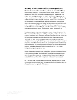 Infor CloudSuite—No Two Clouds Should Be Alike
www.technologyevaluation.com
6
Nothing Without Compelling User Experience
Marc Scibelli, Infor’s chief creative officer who heads the internal Hook & Loop
creative agency with about 200 designers (up from only 15 in 2013), is always
happy to talk about Infor software’s current and upcoming look and feel. The
original SoHo user experience with the Ming.le social networking tool was not
only about a snazzy consumer-like social user interface (UI), but also about being
useful and sending contextual info to employees. The true value of social tools
and collaboration is evident when they help concrete business processes and
solve actual situations/issues, e.g., field service work, product development work,
order management and fulfillment, etc. To that end, sharing posts creates
newsfeeds for relevant folks in Ming.le, while the social business graph capability
means following not only people, but also assets, orders, warehouses, etc.
Infor’s upcoming user experience is about a minimalist UI that still delivers a lot.
More information doesn’t improve usability; clarity does, and thus the focus is on
ruthlessly eliminating bloat. In the past, many have designed products for only the
so-called power users, and the majority of casual users had to live with the
“tyranny of the super users.” Infor’s user experience is designed for a mobile
world, but not necessarily “mobile first,” as each device has its best purposes (and
proper real estate) for certain situations. The upcoming Glide feature will leverage
predictive analytics for a moving/changing UI based on the context, whereby the
Infor ION middleware application programming interface (API) will provide
intelligent routing to the proper screens.
Infor’s current SoHo release includes configuration catalogs, search without losing
a search momentum (facet search tags), and contextual relationships (anchor–
items of relations) to account for changing contexts. For example, in Figure 5,
medical staff is the anchor, while their patients and procedures are related.
But if one drills down into, say, Patient CG (identified by initials only, due to the
HIPPA privacy regulations; see Figure 6), the patient becomes the anchor with lots
of related items on the right side of the screen.
 