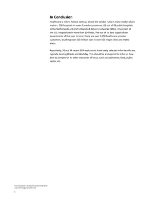 Infor CloudSuite—No Two Clouds Should Be Alike
www.technologyevaluation.com
8
In Conclusion
Healthcare is Infor’s hottest vertical, where the vendor rules in many market share
metrics: 200 hospitals in seven Canadian provinces, 81 out of 98 public hospitals
in the Netherlands, 21 of 25 integrated delivery networks (IDNs), 72 percent of
the U.S. hospitals with more than 150 beds, five out of six best supply chain
departments of the year. In total, there are over 5,000 healthcare provider
customers, touching over 250 million lives in over 500 major cities and metro
areas.
Reportedly, 30 out 34 recent ERP evaluations have lately selected Infor Healthcare,
typically beating Oracle and Workday. This should be a blueprint for Infor on how
best to compete in its other industries of focus, such as automotive, food, public
sector, etc.
 