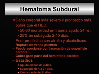 Daño cerebral más severo y pronóstico más pobre que el HED. 50-80 mortalidad en trauma agudo 24 hs. 25% en subagudo 2-10 días. Peor pronóstico con atrofia y alcoholismo  Ruptura de venas puentes Puede asociarse con laceración de superficie cerebral Cubre gran parte del hemisferio cerebral Estadios Agudo menos de 3 días. Subagudo de 4 a 21 días.  Crónico más de 21 días Hematoma Subdural 