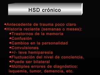 Antecedente de trauma poco claro Historia reciente (semanas o meses): Trastornos de la memoria Confusión Cambios en la personalidad Convulsiones +/- leve hemiparesia Fluctuación del nivel de conciencia. Puede ser bilateral Múltiples errores de diagnóstico: isquemia, tumor, demencia, etc. HSD crónico 