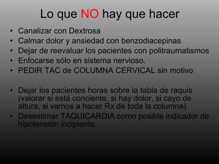 Lo que  NO  hay que hacer Canalizar con Dextrosa Calmar dolor y ansiedad con benzodiacepinas Dejar de reevaluar los pacientes con politraumatismos Enfocarse sólo en sistema nervioso. PEDIR TAC de COLUMNA CERVICAL sin motivo Dejar los pacientes horas sobre la tabla de raquis (valorar si está conciente, si hay dolor, si cayo de altura, si vamos a hacer Rx de toda la columna) Desestimar TAQUICARDIA como posible indicador de hipotensión incipiente. 