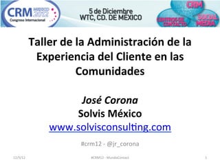 Taller	
  de	
  la	
  Administración	
  de	
  la	
  
               Experiencia	
  del	
  Cliente	
  en	
  las	
  
                              Comunidades	
  

                         José	
  Corona	
  
                        Solvis	
  México	
  
                    www.solvisconsul,ng.com	
  
                                                  	
  
                              #crm12	
  -­‐	
  @jr_corona	
  
12/5/12	
                          #CRM12	
  -­‐	
  MundoContact	
     1	
  
 