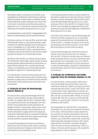 TEMPO EM CURSO                      3. Evolução do rendimento habitual médio do trabalho principal 4. Evolução da taxa de   6
Ano IV; Vol. 4; nº 7, Julho, 2012   desemprego aberto 5. Evolução do rendimento real médio segundo ramo de atividade



Na verdade, desde o começo do ano de 2012, as de-                 A PEA preta & parda de ambos os sexos também ex-
sigualdades de rendimentos entre brancos e pretos &               perimentou queda de 0,3 ponto percentual no mesmo
pardos de ambos os sexos vieram se elevando quase                 indicador, quando comparado a abril de 2012. Assim,
ininterruptamente, talvez sinalizando que o atual cená-           a taxa de desemprego deste grupo de cor ou raça
rio de menor crescimento econômico possa estar se                 alcançou 6,7% em maio de 2012. Em relação a maio
traduzindo em um momento de contínuo aumento das                  de 2011, houve retração da magnitude de 0,8 ponto
diferenças entre aqueles dois grupos de cor ou raça.              percentual na taxa de desemprego dos trabalhadores
                                                                  desse grupo de cor ou raça.
Comparativamente a maio de 2011, a desigualdade entre
brancos e pretos & pardos caiu 8,1 pontos percentuais.            Entre abril e maio de 2012, a taxa de desemprego dos
                                                                  homens de ambos os grupos de cor ou raça sofreu
Os homens brancos, em maio de 2012, auferiram rendi-              queda de 0,2 ponto percentual. Comparativamente
mentos 86,4% superior ao dos pretos & pardos, repre-              a maio de 2011, o indicador se reduziu em 0,3 ponto
sentando uma pequena elevação de 0,1 ponto percen-                percentual para os homens brancos e em 0,7 ponto
tual na comparação com o mês anterior. Na compa-                  percentual para os homens pretos & pardos.
ração entre maio de 2011 e 2012, a assimetria entre o
rendimento dos homens brancos e dos homens pretos                 A taxa de desemprego das mulheres brancas se
& pardos se reduziu em 6,6 pontos percentuais.                    reduziu em 0,3 ponto percentual, em relação a
                                                                  abril de 2011. O mesmo indicador para as mulheres
No mês de maio de 2012, as mulheres brancas obtive-               pretas & pardas declinou 0,6 ponto percentual para
ram rendimento médio 76,8% superior ao das mulheres               igual período. Na comparação anual, as mulheres
pretas & pardas. Referencialmente ao mês anterior, as             brancas obtiveram queda de 0,5 ponto percentual
assimetrias se elevaram em 1,6 pontos percentuais.                na taxa de desemprego, enquanto as trabalhadoras
Todavia, na comparação anual, houve queda da desi-                pretas & pardas experimentaram queda de 0,9 pon-
gualdade na ordem de 11,7 pontos percentuais.                     to percentual.

Em maio de 2012, os homens brancos possuíam ren-                  5. Evolução do rendimento real médio
dimentos 143,8% maiores que os das mulheres pretas                segundo ramo de atividade (tabelas X e XI)
& pardas, ao passo que as mulheres brancas auferiam
rendimentos 35,2% superiores aos dos homens pre-                  Em maio de 2012, a administração pública era o
tos & pardos.                                                     ramo de atividade que apresentava o mais alto
                                                                  rendimento médio do trabalho principal para a PEA
4. Evolução da taxa de desemprego                                 metropolitana de ambos o sexos: R$ 2.391,01. Para
aberto (tabela II)                                                a mesma data, foram registrados os maiores ren-
                                                                  dimentos para a PEA total nos serviços financeiros
Em maio de 2012, a taxa de desemprego da PEA de                   (R$ 2.201,24), na indústria (R$ 1.799,12), em outros
ambos os sexos residente nas seis maiores RMs foi                 serviços (R$ 1532,19), no ramo da construção (R$
de 5,8%. Em relação a abril de 2012, o indicador decli-           1.384,4), no comércio (R$ 1.376,27) e nos serviços
nou 0,2 ponto percentual. Na comparação com maio                  domésticos (R$ 700,95).
de 2011, houve queda de 0,6 ponto percentual. De
qualquer maneira, é interessante observar que o com-              Na comparação com maio de 2011, à exceção da
portamento desse indicador não acompanhou o mo-                   construção civil, em que houve queda do rendimen-
vimento observado na seção anterior de redução do                 to em 3,2%, a PEA de ambos os sexos experimen-
rendimento médio (diante de um contexto de queda do               tou aumento no indicador para todos os ramos de
rendimento, a princípio, seria de se esperar que tivesse          atividade. A maior elevação ocorreu no serviço do-
ocorrido aumento na taxa de desemprego).                          méstico, cujo rendimento cresceu 9,7%, certamente
                                                                  influenciado pela elevação do próprio valor real do
A taxa de desemprego da PEA branca de ambos os                    Salário Mínimo no período. As demais variações
sexos foi de 5,0% em maio de 2012, tendo se reduzido              foram de 7,4% nos serviços financeiros; 7,2% no co-
0,3 ponto percentual em relação ao mês anterior e 0,4             mércio; 4,7% para outros serviços; 3,2% na adminis-
ponto percentual na comparação anual.                             tração pública e 2,3% na indústria.
 