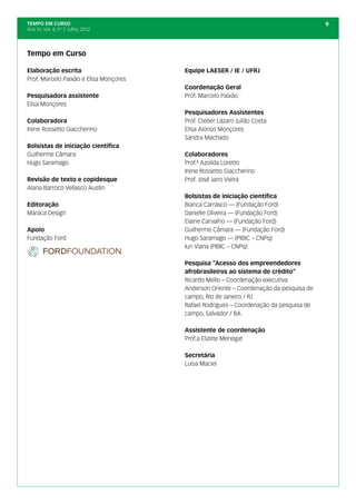 TEMPO EM CURSO                                                                          9
Ano IV; Vol. 4; nº 7, Julho, 2012




Tempo em Curso

Elaboração escrita                      Equipe LAESER / IE / UFRJ
Prof. Marcelo Paixão e Elisa Monçores
                                        Coordenação Geral
Pesquisadora assistente                 Prof. Marcelo Paixão
Elisa Monçores
                                        Pesquisadores Assistentes
Colaboradora                            Prof. Cleber Lázaro Julião Costa
Irene Rossetto Giaccherino              Elisa Alonso Monçores
                                        Sandra Machado
Bolsistas de iniciação científica
Guilherme Câmara                        Colaboradores
Hugo Saramago                           Prof.ª Azoilda Loretto
                                        Irene Rossetto Giaccherino
Revisão de texto e copidesque           Prof. José Jairo Vieira
Alana Barroco Vellasco Austin
                                        Bolsistas de iniciação científica
Editoração                              Bianca Carrasco — (Fundação Ford)
Maraca Design                           Danielle Oliveira — (Fundação Ford)
                                        Elaine Carvalho — (Fundação Ford)
Apoio                                   Guilherme Câmara — (Fundação Ford)
Fundação Ford                           Hugo Saramago — (PIBIC – CNPq)
                                        Iuri Viana (PIBIC – CNPq)

                                        Pesquisa “Acesso dos empreendedores
                                        afrobrasileiros ao sistema de crédito”
                                        Ricardo Mello – Coordenação executiva
                                        Anderson Oriente – Coordenação da pesquisa de
                                        campo, Rio de Janeiro / RJ
                                        Rafael Rodrigues – Coordenação da pesquisa de
                                        campo, Salvador / BA

                                        Assistente de coordenação
                                        Prof.a Elizete Menegat

                                        Secretária
                                        Luisa Maciel
 