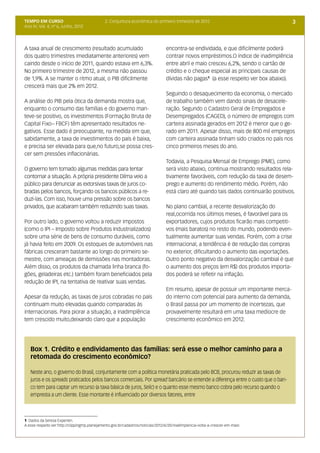 TEMPO EM CURSO                                2. Conjuntura econômica do primeiro trimestre de 2012                                   3
Ano IV; Vol. 4; nº 6, Junho, 2012




A taxa anual de crescimento (resultado acumulado                                 encontra-se endividada, e que dificilmente poderá
dos quatro trimestres imediatamente anteriores) vem                              contrair novos empréstimos.O índice de inadimplência
caindo desde o início de 2011, quando estava em 6,3%.                            entre abril e maio cresceu 6,2%, sendo o cartão de
No primeiro trimestre de 2012, a mesma não passou                                crédito e o cheque especial as principais causas de
de 1,9%. A se manter o ritmo atual, o PIB dificilmente                           dívidas não pagas1 (a esse respeito ver box abaixo).
crescerá mais que 2% em 2012.
                                                                                 Seguindo o desaquecimento da economia, o mercado
A análise do PIB pela ótica da demanda mostra que,                               de trabalho também vem dando sinais de desacele-
enquanto o consumo das famílias e do governo man-                                ração. Segundo o Cadastro Geral de Empregados e
teve-se positivo, os investimentos (Formação Bruta de                            Desempregados (CAGED), o número de empregos com
Capital Fixo– FBCF) têm apresentado resultados ne-                               carteira assinada gerados em 2012 é menor que o ge-
gativos. Esse dado é preocupante, na medida em que,                              rado em 2011. Apesar disso, mais de 800 mil empregos
sabidamente, a taxa de investimentos do país é baixa,                            com carteira assinada tinham sido criados no país nos
e precisa ser elevada para que,no futuro,se possa cres-                          cinco primeiros meses do ano.
cer sem pressões inflacionárias.
                                                                                 Todavia, a Pesquisa Mensal de Emprego (PME), como
O governo tem tomado algumas medidas para tentar                                 será visto abaixo, continua mostrando resultados rela-
contornar a situação. A própria presidente Dilma veio a                          tivamente favoráveis, com redução da taxa de desem-
público para denunciar as extorsivas taxas de juros co-                          prego e aumento do rendimento médio. Porém, não
bradas pelos bancos, forçando os bancos públicos a re-                           está claro até quando tais dados continuarão positivos.
duzi-las. Com isso, houve uma pressão sobre os bancos
privados, que acabaram também reduzindo suas taxas.                              No plano cambial, a recente desvalorização do
                                                                                 real,ocorrida nos últimos meses, é favorável para os
Por outro lado, o governo voltou a reduzir impostos                              exportadores, cujos produtos ficarão mais competiti-
(como o IPI – Imposto sobre Produtos Industrializados)                           vos (mais baratos) no resto do mundo, podendo even-
sobre uma série de bens de consumo duráveis, como                                tualmente aumentar suas vendas. Porém, com a crise
já havia feito em 2009. Os estoques de automóveis nas                            internacional, a tendência é de redução das compras
fábricas cresceram bastante ao longo do primeiro se-                             no exterior, dificultando o aumento das exportações.
mestre, com ameaças de demissões nas montadoras.                                 Outro ponto negativo da desvalorização cambial é que
Além disso, os produtos da chamada linha branca (fo-                             o aumento dos preços (em R$) dos produtos importa-
gões, geladeiras etc.) também foram beneficiados pela                            dos poderá se refletir na inflação.
redução de IPI, na tentativa de reativar suas vendas.
                                                                                 Em resumo, apesar de possuir um importante merca-
Apesar da redução, as taxas de juros cobradas no país                            do interno com potencial para aumento da demanda,
continuam muito elevadas quando comparadas às                                    o Brasil passa por um momento de incertezas, que
internacionais. Para piorar a situação, a inadimplência                          provavelmente resultará em uma taxa medíocre de
tem crescido muito,deixando claro que a população                                crescimento econômico em 2012.




   Box 1. Crédito e endividamento das famílias: será esse o melhor caminho para a
   retomada do crescimento econômico?

   Neste ano, o governo do Brasil, conjuntamente com a política monetária praticada pelo BCB, procurou reduzir as taxas de
   juros e os spreads praticados pelos bancos comerciais. Por spread bancário se entende a diferença entre o custo que o ban-
   co tem para captar um recurso (a taxa básica de juros, Selic) e o quanto esse mesmo banco cobra pelo recurso quando o
   empresta a um cliente. Esse montante é influenciado por diversos fatores, entre



1 Dados da Seresa Experien.
A esse respeito ver:http://clippingmp.planejamento.gov.br/cadastros/noticias/2012/6/20/inadimplencia-volta-a-crescer-em-maio
 