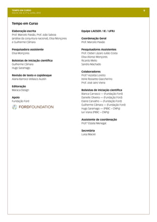 TEMPO EM CURSO                                                                           9
Ano IV; Vol. 4; nº 6, Junho, 2012




Tempo em Curso

Elaboração escrita                                 Equipe LAESER / IE / UFRJ
Prof. Marcelo Paixão, Prof. João Saboia
(análise da conjuntura nacional), Elisa Monçores   Coordenação Geral
e Guilherme Câmara                                 Prof. Marcelo Paixão

Pesquisadora assistente                            Pesquisadores Assistentes
Elisa Monçores                                     Prof. Cleber Lázaro Julião Costa
                                                   Elisa Alonso Monçores
Bolsistas de iniciação científica                  Ricardo Mello
Guilherme Câmara                                   Sandra Machado
Hugo Saramago
                                                   Colaboradores
Revisão de texto e copidesque                      Prof.ª Azoilda Loretto
Alana Barroco Vellasco Austin                      Irene Rossetto Giaccherino
                                                   Prof. José Jairo Vieira
Editoração
Maraca Design                                      Bolsistas de iniciação científica
                                                   Bianca Carrasco — (Fundação Ford)
Apoio                                              Danielle Oliveira — (Fundação Ford)
Fundação Ford                                      Elaine Carvalho — (Fundação Ford)
                                                   Guilherme Câmara — (Fundação Ford)
                                                   Hugo Saramago — (PIBIC – CNPq)
                                                   Iuri Viana (PIBIC – CNPq)

                                                   Assistente de coordenação
                                                   Prof.ª Elizete Menegat

                                                   Secretária
                                                   Luisa Maciel
 
