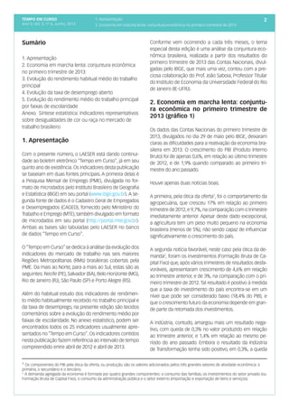 tempo em curso
Ano V; Vol. 5; nº 6, Junho, 2013
21. Apresentação
2. Economia em marcha lenta: conjuntura econômica no primeiro trimestre de 2013
Sumário
1. Apresentação
2. Economia em marcha lenta: conjuntura econômica
no primeiro trimestre de 2013
3. Evolução do rendimento habitual médio do trabalho
principal
4. Evolução da taxa de desemprego aberto
5. Evolução do rendimento médio do trabalho principal
por faixas de escolaridade
Anexo. Síntese estatística: indicadores representativos
sobre desigualdades de cor ou raça no mercado de
trabalho brasileiro
1. Apresentação
Com o presente número, o LAESER está dando continui-
dade ao boletim eletrônico “Tempo em Curso”, já em seu
quinto ano de existência. Os indicadores desta publicação
se baseiam em duas fontes principais. A primeira delas é
a Pesquisa Mensal de Emprego (PME), divulgada no for-
mato de microdados pelo Instituto Brasileiro de Geografia
e Estatística (IBGE) em seu portal (www.ibge.gov.br). A se-
gunda fonte de dados é o Cadastro Geral de Empregados
e Desempregados (CAGED), fornecido pelo Ministério do
Trabalho e Emprego (MTE), também divulgado em formato
de microdados em seu portal (http://portal.mte.gov.br).
Ambas as bases são tabuladas pelo LAESER no banco
de dados “Tempo em Curso”.
O“Tempo em Curso”se dedica à análise da evolução dos
indicadores do mercado de trabalho nas seis maiores
Regiões Metropolitanas (RMs) brasileiras cobertas pela
PME. Da mais ao Norte, para a mais ao Sul, estas são as
seguintes: Recife (PE), Salvador (BA), Belo Horizonte (MG),
Rio de Janeiro (RJ), São Paulo (SP) e Porto Alegre (RS).
Além do habitual estudo dos indicadores de rendimen-
to médio habitualmente recebido no trabalho principal e
da taxa de desemprego, na presente edição são tecidos
comentários sobre a evolução do rendimento médio por
faixas de escolaridade. No anexo estatístico, podem ser
encontrados todos os 25 indicadores usualmente apre-
sentados no “Tempo em Curso”. Os indicadores contidos
nesta publicação fazem referência ao intervalo de tempo
compreendido entre abril de 2012 e abril de 2013.
2
Conforme vem ocorrendo a cada três meses, o tema
especial desta edição é uma análise da conjuntura eco-
nômica brasileira, realizada a partir dos resultados do
primeiro trimestre de 2013 das Contas Nacionais, divul-
gadas pelo IBGE, que mais uma vez, contou com a pre-
ciosa colaboração do Prof. João Saboia, Professor Titular
do Instituto de Economia da Universidade Federal do Rio
de Janeiro (IE-UFRJ).
2. Economia em marcha lenta: conjuntu-
ra econômica no primeiro trimestre de
2013 (gráfico 1)
Os dados das Contas Nacionais do primeiro trimestre de
2013, divulgados no dia 29 de maio pelo IBGE, deixaram
claras as dificuldades para a reativação da economia bra-
sileira em 2013. O crescimento do PIB (Produto Interno
Bruto) foi de apenas 0,6%, em relação ao último trimestre
de 2012, e de 1,9% quando comparado ao primeiro tri-
mestre do ano passado.
Houve apenas duas notícias boas.
A primeira, pela ótica da oferta1
, foi o comportamento da
agropecuária, que cresceu 17% em relação ao primeiro
trimestre de 2012,e 9,7%,na comparação com o trimestre
imediatamente anterior. Apesar deste dado excepcional,
a agricultura tem um peso muito pequeno na economia
brasileira (menos de 5%), não sendo capaz de influenciar
significativamente o crescimento do país.
A segunda notícia favorável, neste caso pela ótica da de-
manda2
, foram os investimentos (Formação Bruta de Ca-
pital Fixo) que, após vários trimestres de resultados desfa-
voráveis, apresentaram crescimento de 4,6% em relação
ao trimestre anterior, e de 3%, na comparação com o pri-
meiro trimestre de 2012.Tal resultado é positivo à medida
que a taxa de investimento do país encontra-se em um
nível que pode ser considerado baixo (18,4% do PIB), e
que o crescimento futuro da economia depende em gran-
de parte da retomada dos investimentos.
A indústria, contudo, amargou mais um resultado nega-
tivo, com queda de 0,3% no valor produzido em relação
ao trimestre anterior, e 1,4% em relação ao mesmo pe-
ríodo do ano passado. Embora o resultado da Indústria
de Transformação tenha sido positivo, em 0,3%, a queda
¹ Os componentes do PIB pela ótica da oferta, ou produção, são os valores adicionados pelos três grandes setores de atividade econômica: o
primário, o secundário e o terciário.
2
A demanda agregada da economia é formada por quatro grandes componentes: o consumo das famílias, os investimentos do setor privado (ou
Formação Bruta de Capital Fixo), o consumo da administração pública e o setor externo (importação e exportação de bens e serviços).
 
