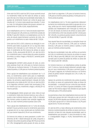 tempo em curso
Ano V; Vol. 5; nº 6, Junho, 2013
55. Evolução do rendimento médio do trabalho principal por faixas de escolaridade
Entre abril de 2012 e abril de 2013, houve aumento anual
no rendimento médio da PEA total de ambos os sexos
para três das cinco faixas de escolaridade observadas. As
quedas de rendimento ficaram por conta do grupo que
estudou de 1 a 3 anos e para aquele que estudou 11 anos
ou mais. Os indicadores destes dois grupos variaram ne-
gativamente em 2,0% e 0,6%, respectivamente.
Já os trabalhadores com 4 a 7 anos de estudo experimen-
taram elevação de 5,0%,tendo seu rendimento variado de
R$ 984,77 para R$ 1.034,24, e os trabalhadores com 8 a 10
anos de estudo experimentaram aumento de 2,6%, che-
gando a um rendimento no valor médio de R$ 1.123,26.
Entre abril de 2012 e 2013, observou-se elevação no ren-
dimento para todos os grupos de cor ou raça dos traba-
lhadores sem instrução ou com menos de 1 ano de es-
tudo. O rendimento da PEA branca de ambos os sexos
cresceu 10,3%, alcançando R$ 907,91, em abril de 2013.
Já o rendimento para a mesma faixa dos pretos & pardos
de ambos os sexos chegou a R$ 823,97, variando positi-
vamente 7,7%.
Desagregando também pelos grupos de sexo, as varia-
ções positivas foram de 5,5% para os homens brancos;
15,9% para as mulheres brancas; 11,1% para os homens
pretos & pardos; e 3,9% para as mulheres pretas & pardas.
Para o grupo de trabalhadores que estudaram de 1 a 3
anos, os rendimentos caíram tanto para os trabalhado-
res brancos de ambos os sexos quanto para os pretos &
pardos. Os primeiros experimentaram redução de 0,6%,
alcançando uma média de R$ 1.021,03, em abril de 2013.
Já os segundos sofreram queda mais acentuada (2,1%),
de maneira que seu rendimento chegou a R$ 822,39 no
mesmo período.
Na desagregação destes grupos por sexo, notou-se que
o rendimento médio dos homens brancos caiu 6,3%, en-
quanto o das mulheres brancas subiu 13,0%. O indicador
dos homens pretos & pardos teve variação negativa de
1,6%. Já o das mulheres pretas & pardas subiu 0,5%.
Para o grupo dos trabalhadores de 4 a 7 anos de estudo,
também houve aumento anual no rendimento para todos
os grupos de cor ou raça, exceto para as mulheres bran-
cas, que tiveram baixa de 0,1% em seu rendimento.
Os brancos de ambos os sexos passaram a auferir ren-
dimentos de R$ 1.128,03 (elevação de 3,3%), enquanto o
indicador dos pretos & pardos atingiu R$ 970,62 (aumento
de 7,2%). Desagregando pelos grupos de sexo, as eleva-
ções foram as seguintes: 5,7% para os homens brancos;
5,9% para os homens pretos & pardos; e 9,5% para as mu-
lheres pretas & pardas.
Os trabalhadores de 8 a 10 anos igualmente obtiveram
aumento nos rendimentos para todos os grupos de cor ou
raça, ainda que em menor expressividade quando com-
parados aos trabalhadores sem instrução ou menos de
um ano de estudo. Os brancos de ambos os sexos auferi-
ram rendimentos 2,5% mais elevados (de R$ 1.223,06 para
R$ 1.253,49), e os pretos & pardos tiveram crescimento de
3,7% (de R$ 985,77 para R$ 1.021,80).
Para aquela faixa de escolaridade, as variações foram de
2,7% para os homens brancos; 3,9% para as mulheres
brancas; 5,3% para os homens pretos e pardos; e 0,2%
para as mulheres pretas & pardas.
Na faixa de escolaridade mais alta, verificou-se aumento
de 0,5% no rendimento dos brancos de ambos os sexos
(de R$ 2.786,63 para R$ 2.800,35) e de 2,6% naquele ob-
servado para os pretos & pardos de ambos os sexos (de
R$ 1.564,65 para R$ 1.605,05).
Os homens brancos e as trabalhadoras pretas & pardas
com 11 anos ou mais de estudo obtiveram variação nega-
tiva em seus rendimentos: 0,9% para o primeiro grupo e
0,1% para o segundo. As mulheres brancas e os homens
pretos & pardos tiveram elevações de 3,1% e 4,4%, res-
pectivamente.
Apesar do aumento do rendimento dos pretos & pardos
de ambos os sexos em praticamente todas as faixas de
escolaridade – a exceção fica por conta dos que estuda-
ram de 1 a 3 anos; em todos os grupos analisados, o indi-
cador da PEA branca seguia mais elevado do que aquele
verificado para a PEA preta & parda.
As assimetrias a favor dos trabalhadores brancos eram de
10,2% para o grupo dos sem instrução ou até um ano de
estudo; 24,2% entre aqueles que estudaram de 1 a 3 anos;
16,2% para o grupo de 4 a 7 anos de estudo; e 22,7% para
aquele de 8 a 10 anos de estudo.
Em abril de 2013, a maior diferença de rendimentos entre
brancos e pretos & pardos de ambos os sexos ocorria jus-
tamente na faixa de mais elevada escolaridade: para os
trabalhadores que possuíam 11 anos de estudo ou mais,
e a desigualdade chegou a 74,5%, favoravelmente aos
brancos.
 