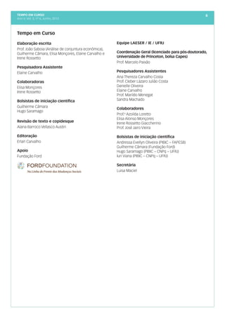 tempo em curso
Ano V; Vol. 5; nº 6, Junho, 2013
6
Tempo em Curso
Elaboração escrita
Prof. João Saboia (Análise de conjuntura econômica),
Guilherme Câmara, Elisa Monçores, Elaine Carvalho e
Irene Rossetto
Pesquisadora Assistente
Elaine Carvalho
Colaboradoras
Elisa Monçores
Irene Rossetto
Bolsistas de iniciação científica
Guilherme Câmara
Hugo Saramago
Revisão de texto e copidesque
Alana Barroco Vellasco Austin
Editoração
Erlan Carvalho
Apoio
Fundação Ford
Equipe LAESER / IE / UFRJ
Coordenação Geral (licenciado para pós-doutorado,
Universidade de Princeton, bolsa Capes)
Prof. Marcelo Paixão
Pesquisadores Assistentes
Ana Thereza Carvalho Costa
Prof. Cleber Lázaro Julião Costa
Danielle Oliveira
Elaine Carvalho
Prof. Marildo Menegat
Sandra Machado
Colaboradores
Prof.a
Azoilda Loretto
Elisa Alonso Monçores
Irene Rossetto Giaccherino
Prof. José Jairo Vieira
Bolsistas de iniciação científica
Andressa Evellyn Oliveira (PIBIC – FAPESB)
Guilherme Câmara (Fundação Ford)
Hugo Saramago (PIBIC – CNPq – UFRJ)
Iuri Viana (PIBIC – CNPq – UFRJ)
Secretária
Luisa Maciel
 