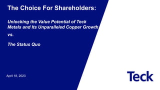 April 18, 2023
The Choice For Shareholders:
Unlocking the Value Potential of Teck
Metals and Its Unparalleled Copper Growth
vs.
The Status Quo
 