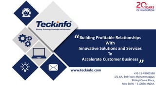 www.teckinfo.com
+91-11-49605588
1/1 BA, 3rd Floor, Mohammadpur,
Bhikaji Cama Place,
New Delhi – 110066, INDIA.
Building Profitable Relationships
With
Innovative Solutions and Services
To
Accelerate Customer Business
“
“
 