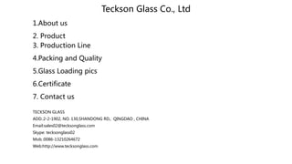 Teckson Glass Co., Ltd
1.About us
2. Product
3. Production Line
4.Packing and Quality
5.Glass Loading pics
6.Certificate
7. Contact us
TECKSON GLASS
ADD.:2-2-1902, NO. 130,SHANDONG RD., QINGDAO , CHINA
Email:sales02@tecksonglass.com
Skype: tecksonglass02
Mob.:0086-13210264672
Web:http://www.tecksonglass.com
 