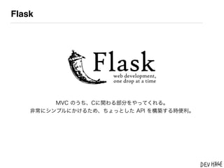 Flask




         MVC のうち、Cに関わる部分をやってくれる。
    非常にシンプルにかけるため、ちょっとした API を構築する時便利。
 