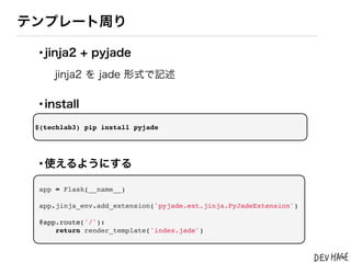 テンプレート周り

 &bull;jinja2 + pyjade
     jinja2 を jade 形式で記述

 &bull;install
 $(techlab3) pip install pyjade




 &bull;使えるようにする
 app = Flask(__name__)

 app.jinja_env.add_extension('pyjade.ext.jinja.PyJadeExtension')

 @app.route('/'):
     return render_template('index.jade')
 