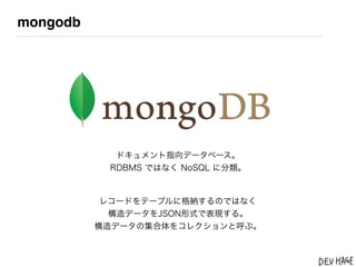 mongodb




            ドキュメント指向データベース。
           RDBMS ではなく NoSQL に分類。



           レコードをテーブルに格納するのではなく
            構造データをJSON形式で表現する。
          構造データの集合体をコレクションと呼ぶ。
 