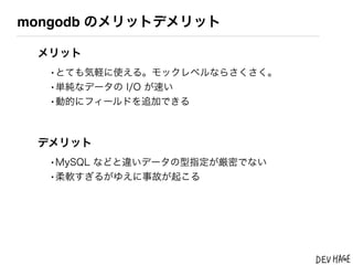 mongodb のメリットデメリット

 メリット
  &bull;とても気軽に使える。モックレベルならさくさく。
  &bull;単純なデータの I/O が速い
  &bull;動的にフィールドを追加できる


 デメリット
  &bull;MySQL などと違いデータの型指定が厳密でない
  &bull;柔軟すぎるがゆえに事故が起こる
 
