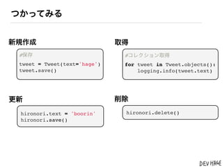 つかってみる


新規作成                          取得
 #保存                           #コレクション取得
 tweet = Tweet(text='hage')    for tweet in Tweet.objects():
 tweet.save()                      logging.info(tweet.text)




更新                            削除

 hironori.text = 'boorin'      hironori.delete()
 hironori.save()
 