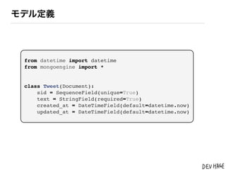 モデル定義




 from datetime import datetime
 from mongoengine import *


 class Tweet(Document):
     sid = SequenceField(unique=True)
     text = StringField(required=True)
     created_at = DateTimeField(default=datetime.now)
     updated_at = DateTimeField(default=datetime.now)
 