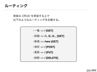 ルーティング

  単純な CRUD を実装する上で
  以下のようなルーティングを定義する。



         &bull;一覧 => / [GET]
         &bull;詳細 => /1, /2, /3... [GET]
         &bull;新規 => /new [GET]
         &bull;保存 => / [POST]
         &bull;更新 => / [PUT]
         &bull;削除 => / [DELETE]
 