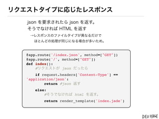 リクエストタイプに応じたレスポンス
   json を要求されたら json を返す。
   そうでなければ HTML を返す
   &rarr;レスポンスのファイルタイプが異なるだけで
     ほとんどの処理が同じになる場合が多いため。



  @app.route('/index.json', method=["GET"])
  @app.route('/', method=["GET"])
  def index():
      #リクエストが json だったら
      if request.headers['Content-Type'] ==
  'application/json':
          return #json 返す
      else:
          #そうでなければ html を返す。
          return render_template('index.jade')
 