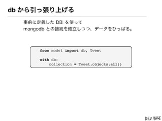 db から引っ張り上げる
  事前に定義した DBI を使って
  mongodb との接続を確立しつつ、データをひっぱる。



      from model import db, Tweet

      with db:
          collection = Tweet.objects.all()
 